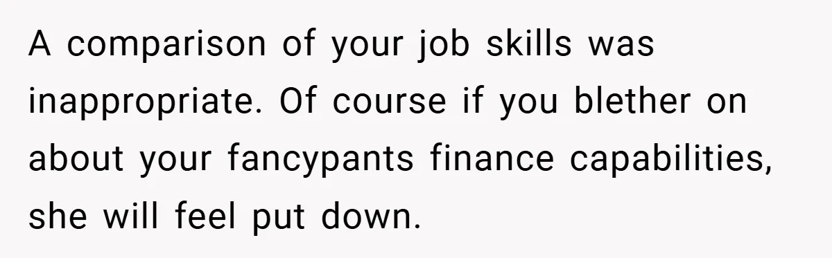 Husband’s Comment About ‘Doing His Wife’s Job Better’ Sparks Emotional Backlash A comparison of your job skills was inappropriate. Of course if you blether on about your fancypants finance capabilities, she will feel put down.