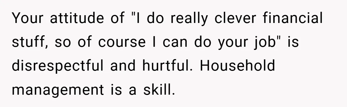 Husband’s Comment About ‘Doing His Wife’s Job Better’ Sparks Emotional Backlash Your attitude of "I do really clever financial stuff, so of course I can do your job" is disrespectful and hurtful. Household management is a skill.