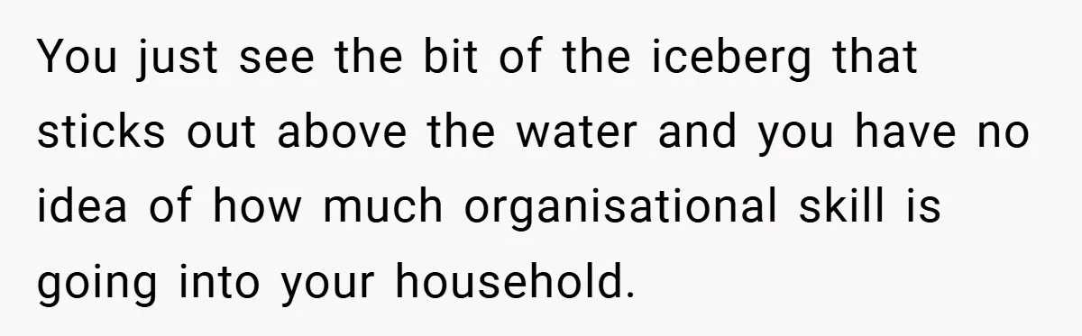 Husband’s Comment About ‘Doing His Wife’s Job Better’ Sparks Emotional Backlash You just see the bit of the iceberg that sticks out above the water and you have no idea of how much organisational skill is going into your household.