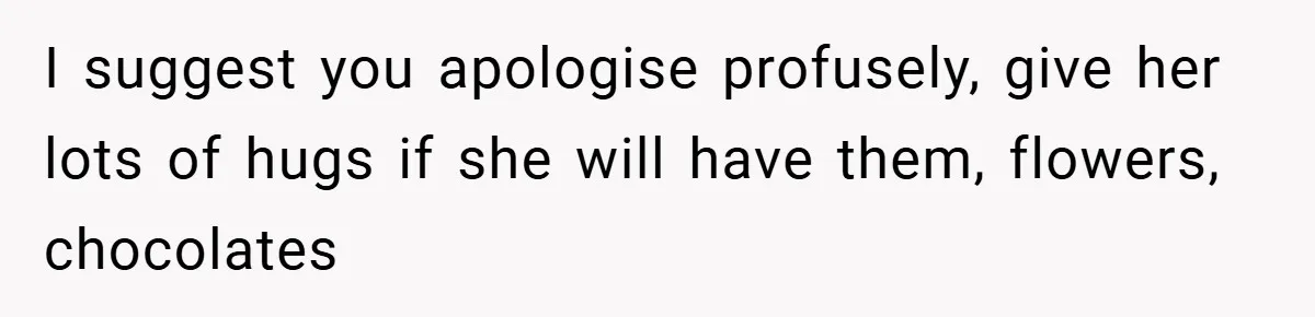 Husband’s Comment About ‘Doing His Wife’s Job Better’ Sparks Emotional Backlash I suggest you apologise profusely, give her lots of hugs if she will have them, flowers, chocolates