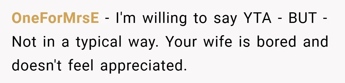 Husband’s Comment About ‘Doing His Wife’s Job Better’ Sparks Emotional Backlash OneForMrsE − I'm willing to say YTA - BUT - Not in a typical way. Your wife is bored and doesn't feel appreciated.