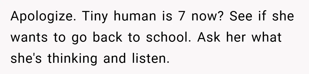 Husband’s Comment About ‘Doing His Wife’s Job Better’ Sparks Emotional Backlash Apologize. Tiny human is 7 now? See if she wants to go back to school. Ask her what she's thinking and listen.