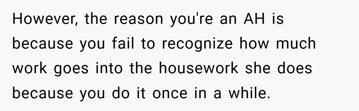 Husband’s Comment About ‘Doing His Wife’s Job Better’ Sparks Emotional Backlash However, the reason you're an AH is because you fail to recognize how much work goes into the housework she does because you do it once in a while.