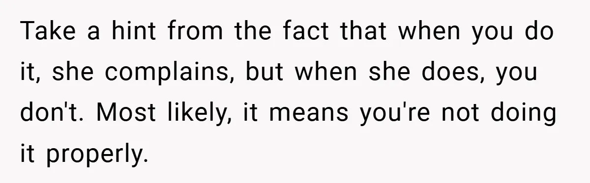 Husband’s Comment About ‘Doing His Wife’s Job Better’ Sparks Emotional Backlash Take a hint from the fact that when you do it, she complains, but when she does, you don't. Most likely, it means you're not doing it properly.
