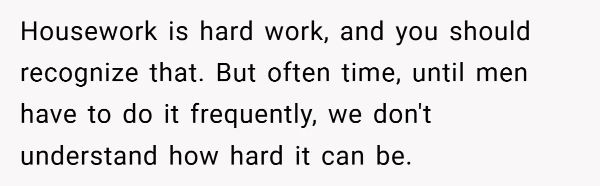 Husband’s Comment About ‘Doing His Wife’s Job Better’ Sparks Emotional Backlash Housework is hard work, and you should recognize that. But often time, until men have to do it frequently, we don't understand how hard it can be.