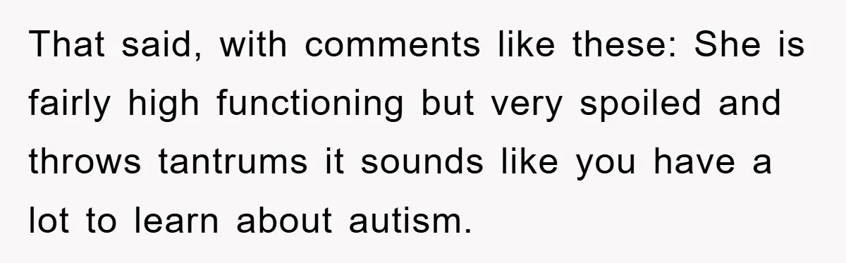 That said, with comments like these: She is fairly high functioning but very spoiled and throws tantrums it sounds like you have a lot to learn about autism.