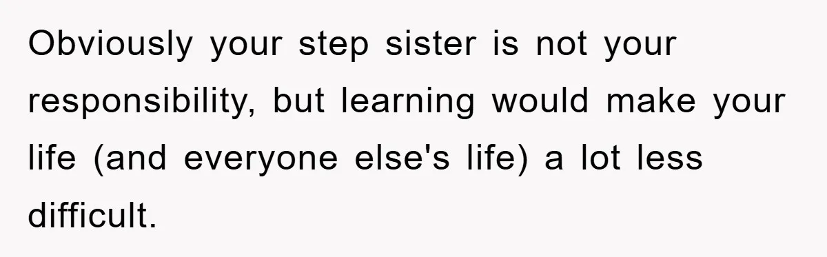 Obviously your step sister is not your responsibility, but learning would make your life (and everyone else's life) a lot less difficult.