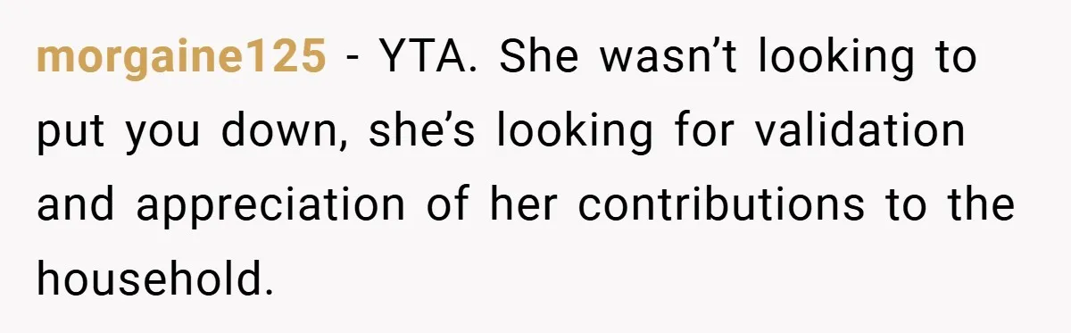 Husband’s Comment About ‘Doing His Wife’s Job Better’ Sparks Emotional Backlash morgaine125 − YTA. She wasn’t looking to put you down, she’s looking for validation and appreciation of her contributions to the household.