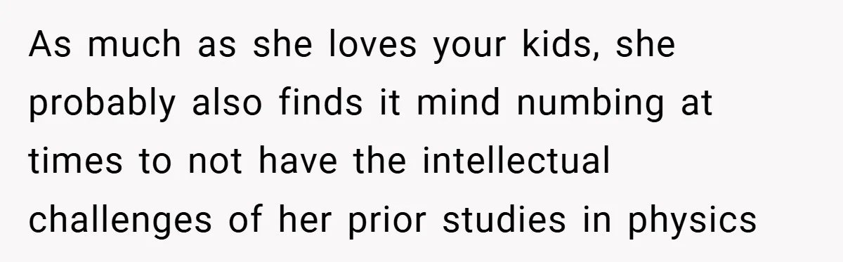 Husband’s Comment About ‘Doing His Wife’s Job Better’ Sparks Emotional Backlash As much as she loves your kids, she probably also finds it mind numbing at times to not have the intellectual challenges of her prior studies in physics