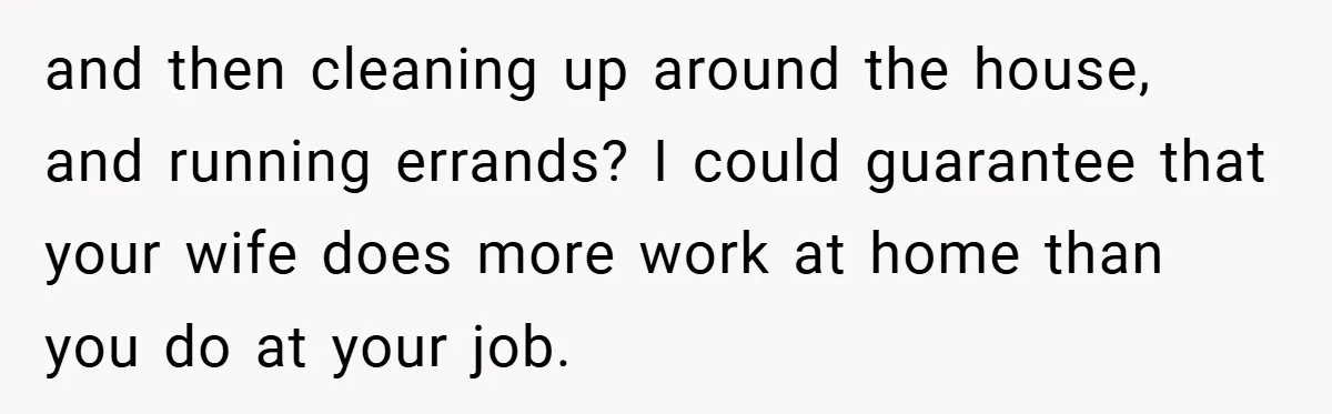 Husband’s Comment About ‘Doing His Wife’s Job Better’ Sparks Emotional Backlash and then cleaning up around the house, and running errands? I could guarantee that your wife does more work at home than you do at your job.