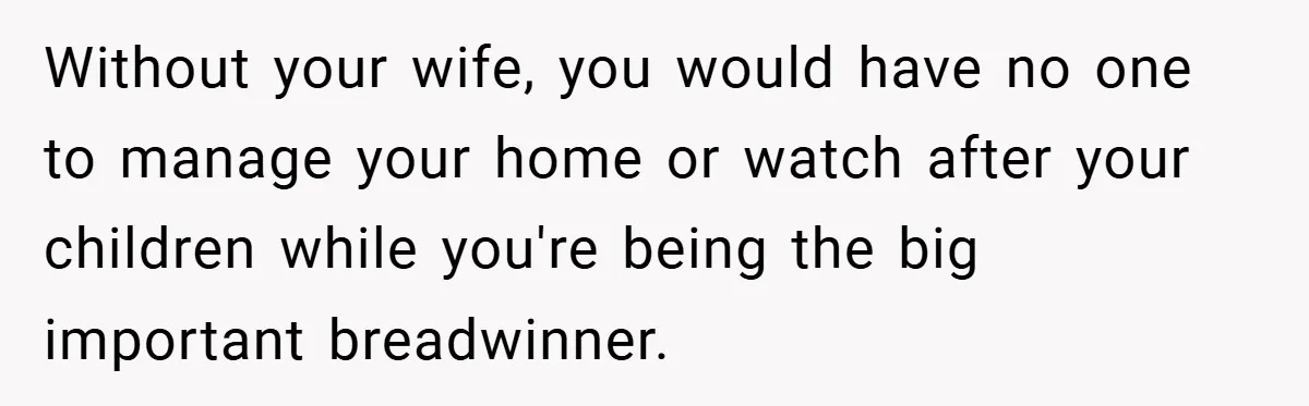 Husband’s Comment About ‘Doing His Wife’s Job Better’ Sparks Emotional Backlash Without your wife, you would have no one to manage your home or watch after your children while you're being the big important breadwinner.