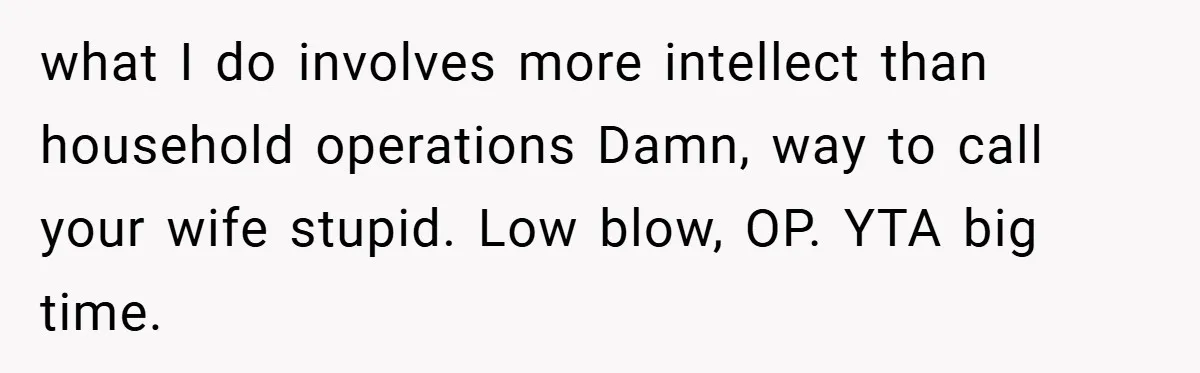 Husband’s Comment About ‘Doing His Wife’s Job Better’ Sparks Emotional Backlash what I do involves more intellect than household operations Damn, way to call your wife stupid. Low blow, OP. YTA big time.