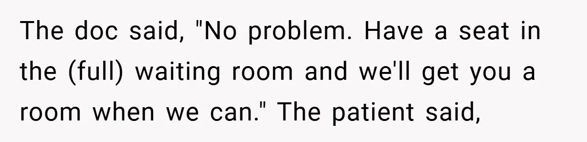 The doc said, "No problem. Have a seat in the (full) waiting room and we'll get you a room when we can." The patient said,