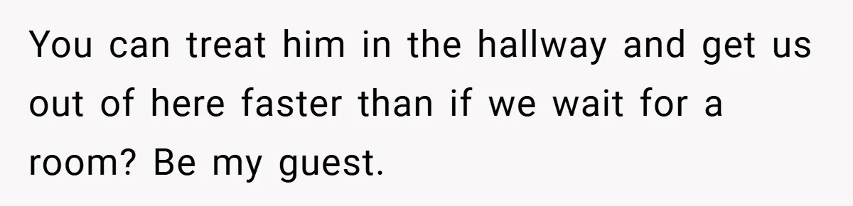 You can treat him in the hallway and get us out of here faster than if we wait for a room? Be my guest.