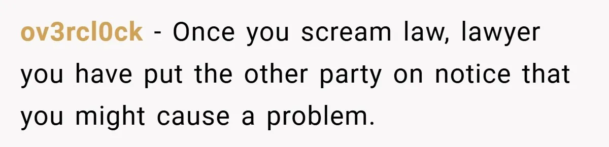 ov3rcl0ck − Once you scream law, lawyer you have put the other party on notice that you might cause a problem.