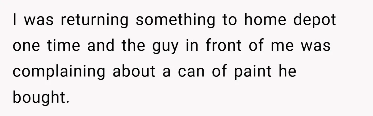 I was returning something to home depot one time and the guy in front of me was complaining about a can of paint he bought.