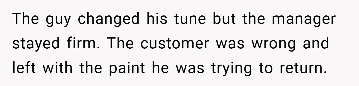 The guy changed his tune but the manager stayed firm. The customer was wrong and left with the paint he was trying to return.