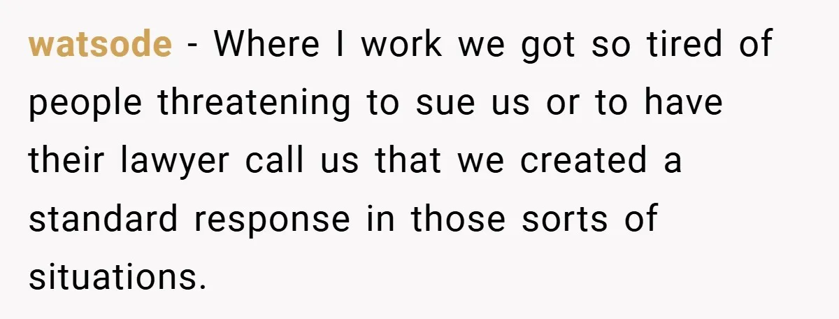 watsode − Where I work we got so tired of people threatening to sue us or to have their lawyer call us that we created a standard response in those...