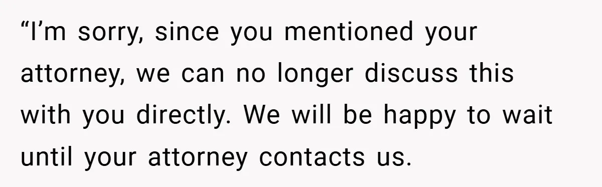 “I’m sorry, since you mentioned your attorney, we can no longer discuss this with you directly. We will be happy to wait until your attorney contacts us.