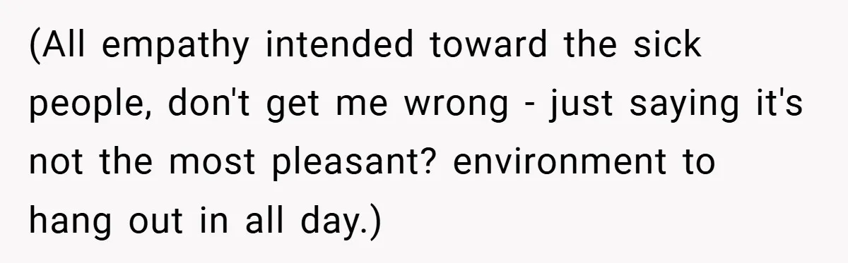 (All empathy intended toward the sick people, don't get me wrong - just saying it's not the most pleasant? environment to hang out in all day.)
