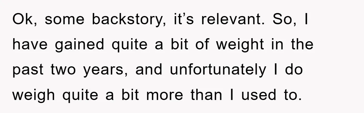 Ok, some backstory, it’s relevant. So, I have gained quite a bit of weight in the past two years, and unfortunately I do weigh quite a bit more than I...