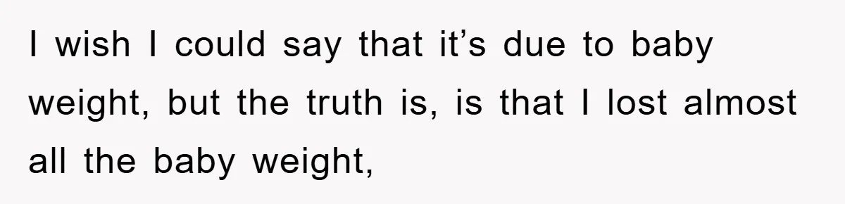 I wish I could say that it’s due to baby weight, but the truth is, is that I lost almost all the baby weight,