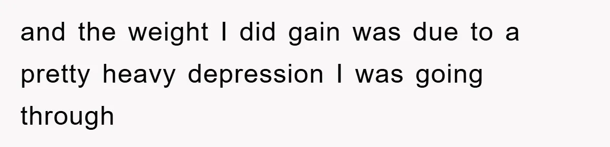 and the weight I did gain was due to a pretty heavy depression I was going through