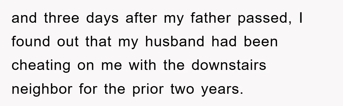 and three days after my father passed, I found out that my husband had been cheating on me with the downstairs neighbor for the prior two years.