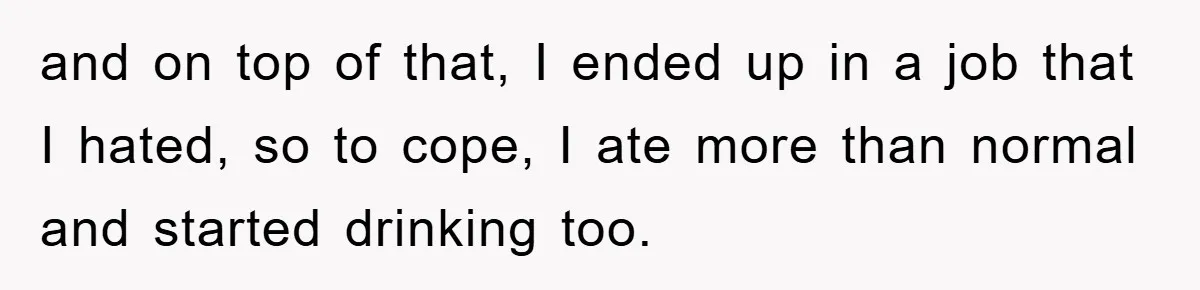 and on top of that, I ended up in a job that I hated, so to cope, I ate more than normal and started drinking too.