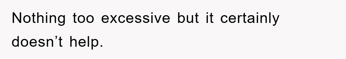 Nothing too excessive but it certainly doesn’t help.