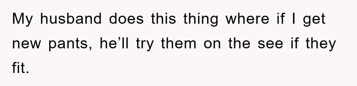 My husband does this thing where if I get new pants, he’ll try them on the see if they fit.