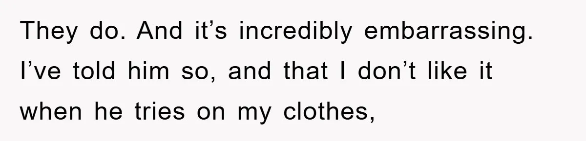 They do. And it’s incredibly embarrassing. I’ve told him so, and that I don’t like it when he tries on my clothes,