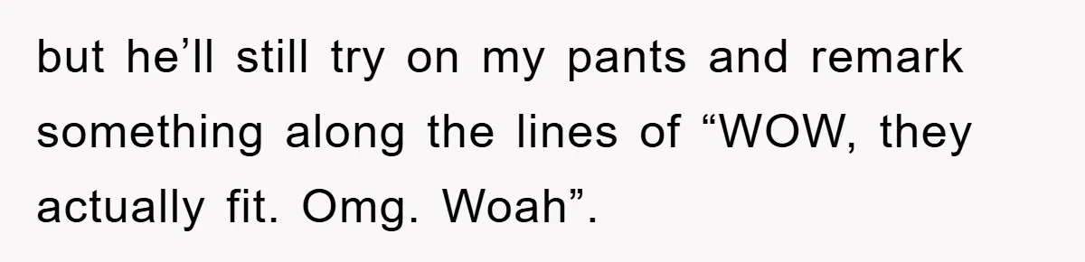 but he’ll still try on my pants and remark something along the lines of “WOW, they actually fit. Omg. Woah”.