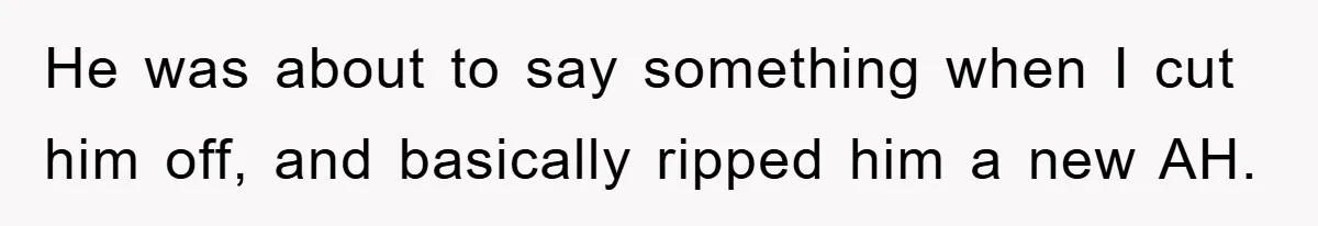 He was about to say something when I cut him off, and basically ripped him a new AH.