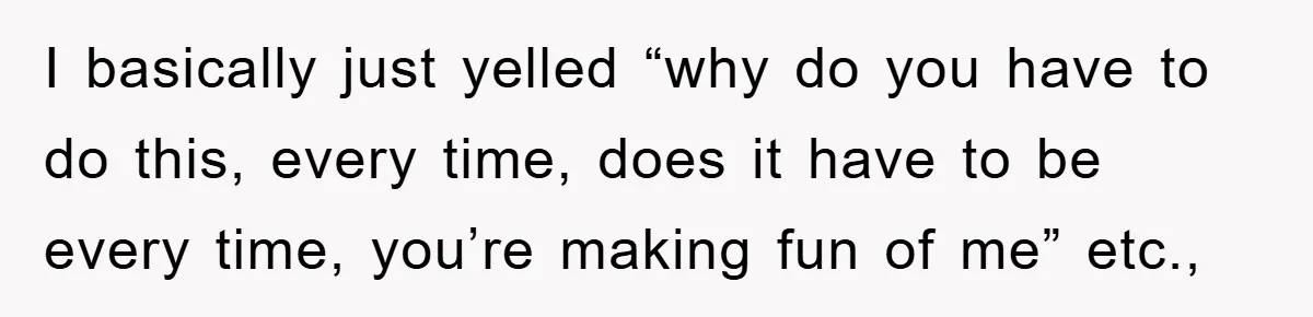 I basically just yelled “why do you have to do this, every time, does it have to be every time, you’re making fun of me” etc.,