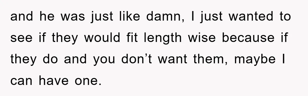 and he was just like damn, I just wanted to see if they would fit length wise because if they do and you don’t want them, maybe I can have...