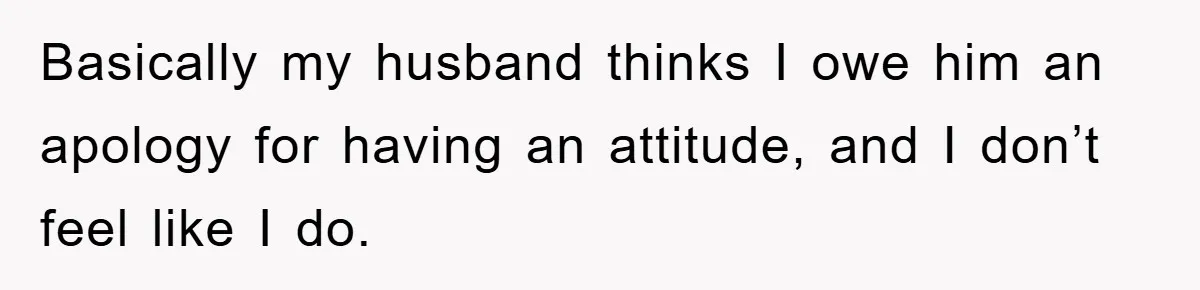 Basically my husband thinks I owe him an apology for having an attitude, and I don’t feel like I do.