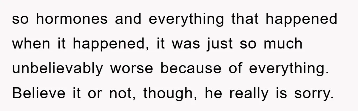 so hormones and everything that happened when it happened, it was just so much unbelievably worse because of everything. Believe it or not, though, he really is sorry.