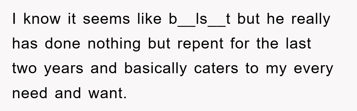 I know it seems like b__ls__t but he really has done nothing but repent for the last two years and basically caters to my every need and want.