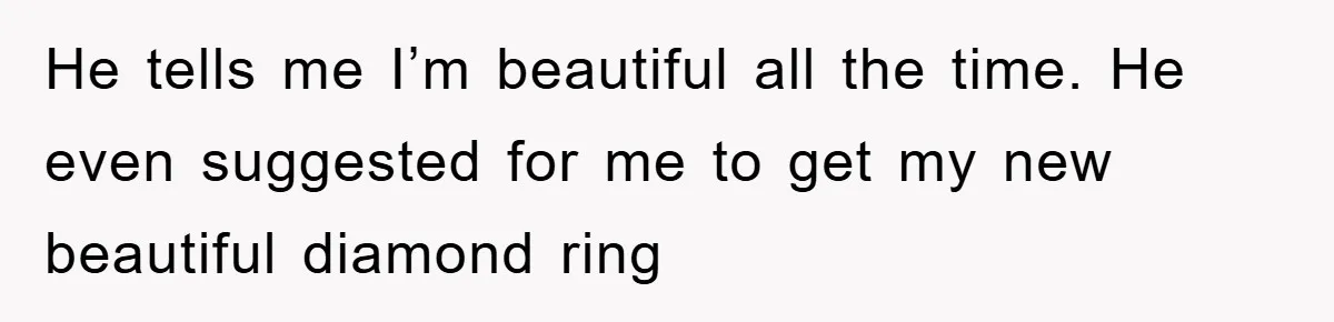 He tells me I’m beautiful all the time. He even suggested for me to get my new beautiful diamond ring