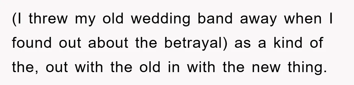 (I threw my old wedding band away when I found out about the betrayal) as a kind of the, out with the old in with the new thing.