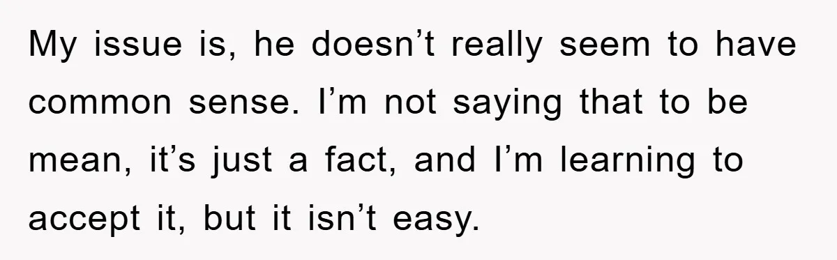 My issue is, he doesn’t really seem to have common sense. I’m not saying that to be mean, it’s just a fact, and I’m learning to accept it, but it...