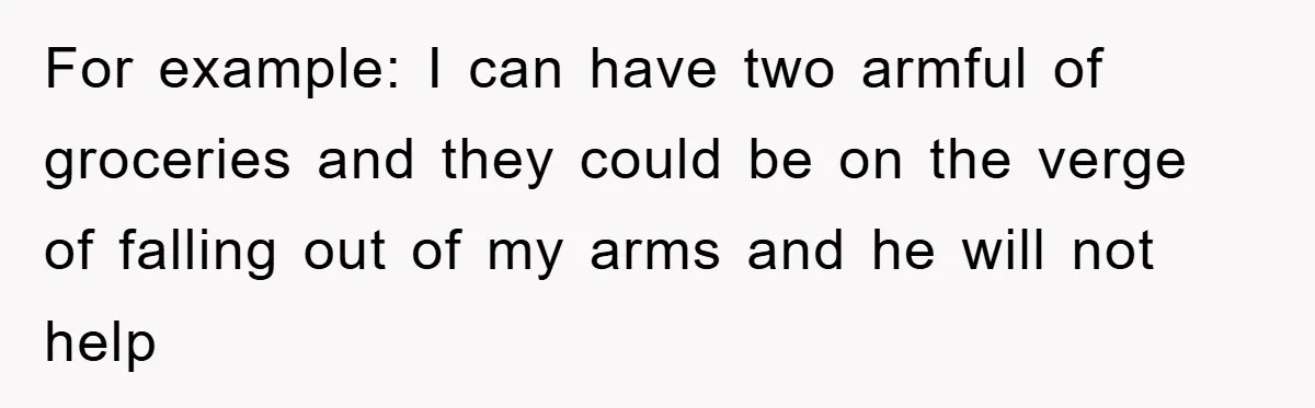 For example: I can have two armful of groceries and they could be on the verge of falling out of my arms and he will not help