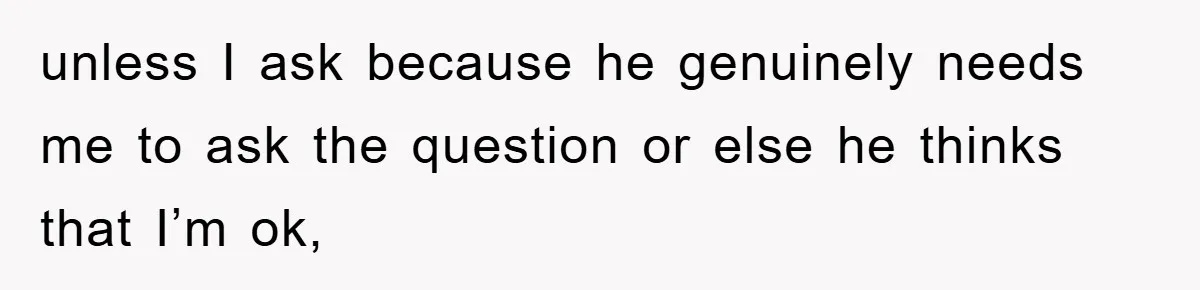 unless I ask because he genuinely needs me to ask the question or else he thinks that I’m ok,