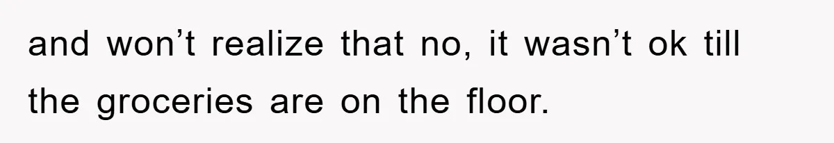 and won’t realize that no, it wasn’t ok till the groceries are on the floor.