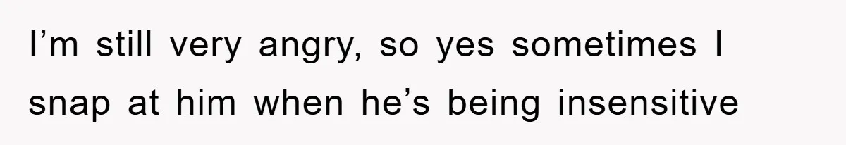 I’m still very angry, so yes sometimes I snap at him when he’s being insensitive