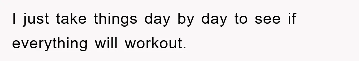 I just take things day by day to see if everything will workout.