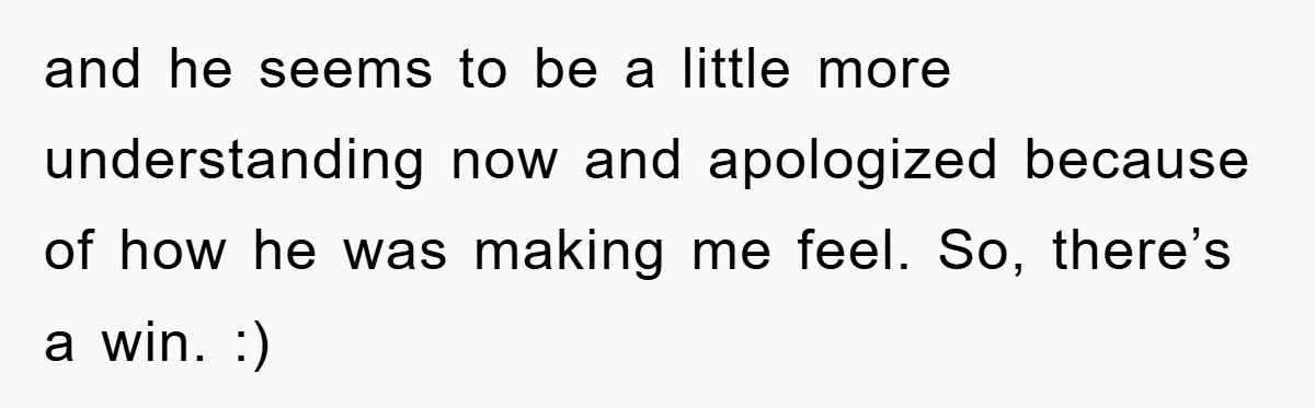 and he seems to be a little more understanding now and apologized because of how he was making me feel. So, there’s a win. :)