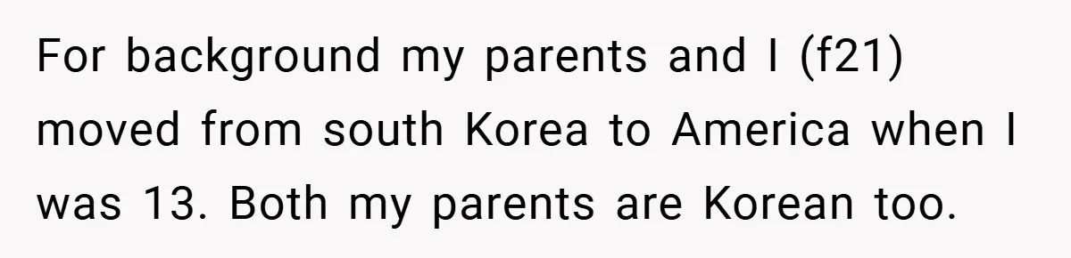 For background my parents and I (f21) moved from south Korea to America when I was 13. Both my parents are Korean too.