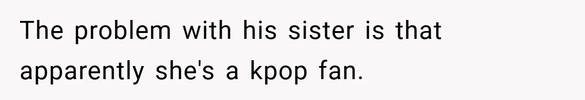 The problem with his sister is that apparently she's a kpop fan.